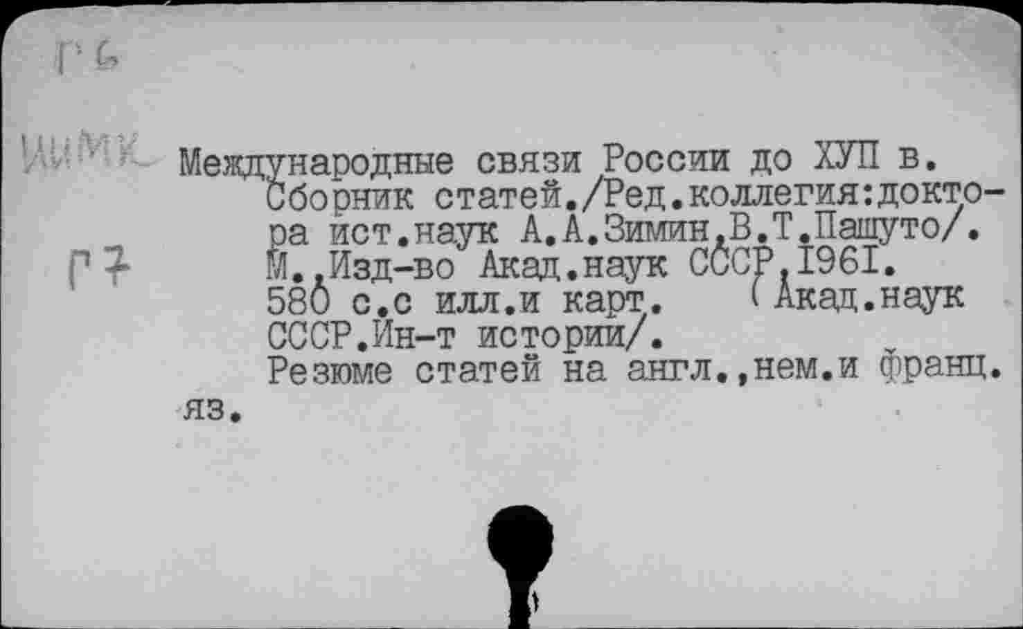 ﻿Международные связи России до ХУЛ в.
С бо рник статей. /Ред • коллегия : докто' ра ист.наук А.А.Зимин.В.Т.Пашуто/. М..Изд-во Акад.наук СССР.1961.
580 с.с илл.и карт.	( Акад.наук
СССР.Ин-т истории/.
Резюме статей на англ.,нем.и франц яз.